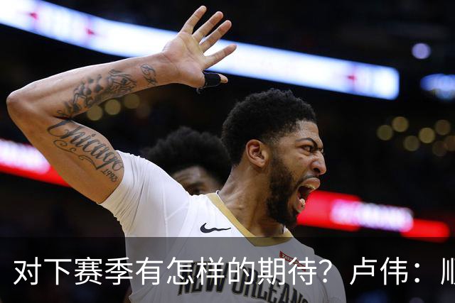 对下赛季有怎样的期待？卢伟：顺其自然 我们还有很大提升空间